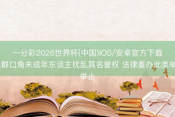 一分彩2026世界杯(中国)IOS/安卓官方下载 挂群口角未成年东谈主扰乱其名誉权 法律重办此类举止
