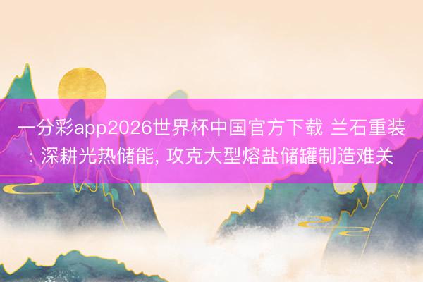 一分彩app2026世界杯中国官方下载 兰石重装: 深耕光热储能， 攻克大型熔盐储罐制造难关