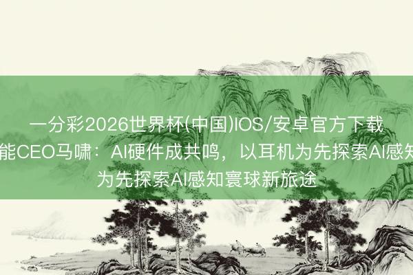 一分彩2026世界杯(中国)IOS/安卓官方下载 对话异日智能CEO马啸：AI硬件成共鸣，以耳机为先探索AI感知寰球新旅途