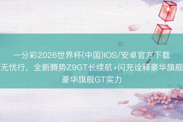 一分彩2026世界杯(中国)IOS/安卓官方下载 沉长测无忧行，全新腾势Z9GT长续航+闪充诠释豪华旗舰GT实力
