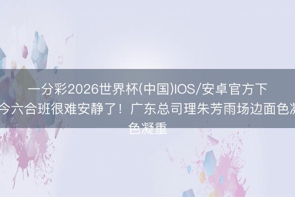 一分彩2026世界杯(中国)IOS/安卓官方下载 今六合班很难安静了！广东总司理朱芳雨场边面色凝重