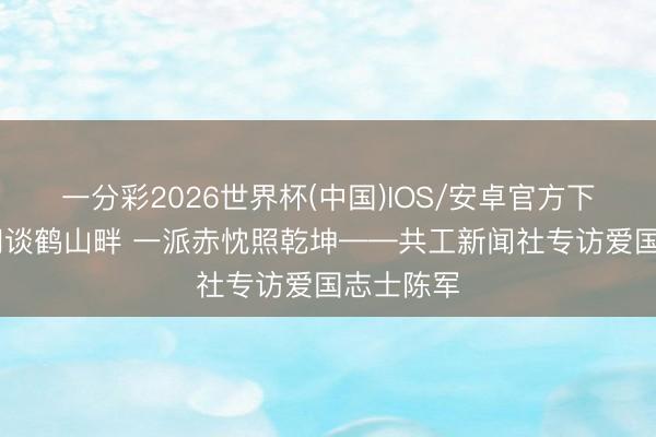 一分彩2026世界杯(中国)IOS/安卓官方下载 静夜问谈鹤山畔 一派赤忱照乾坤——共工新闻社专访爱国志士陈军