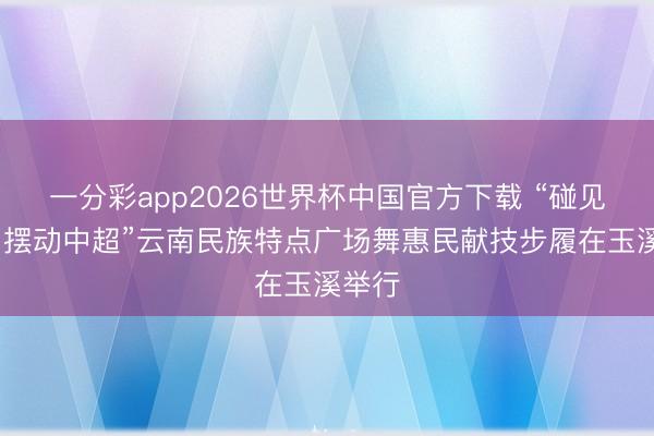 一分彩app2026世界杯中国官方下载 “碰见云南·摆动中超”云南民族特点广场舞惠民献技步履在玉溪举行