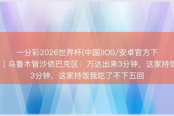 一分彩2026世界杯(中国)IOS/安卓官方下载 商圈逛吃系列｜乌鲁木皆沙依巴克区：万达出来3分钟，这家持饭我吃了不下五回