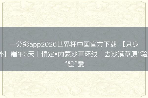 一分彩app2026世界杯中国官方下载 【只身户外】端午3天｜情定•内蒙沙草环线｜去沙漠草原“验”爱