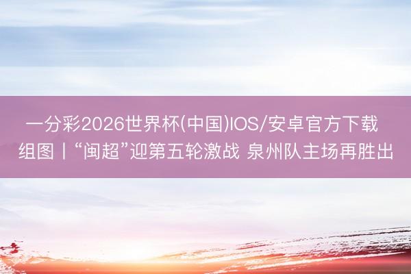 一分彩2026世界杯(中国)IOS/安卓官方下载 组图丨“闽超”迎第五轮激战 泉州队主场再胜出