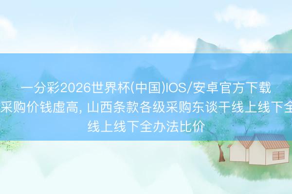 一分彩2026世界杯(中国)IOS/安卓官方下载 个别政府采购价钱虚高， 山西条款各级采购东谈干线上线下全办法比价