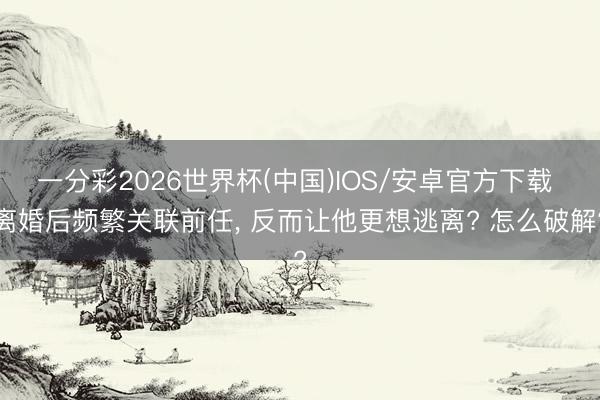 一分彩2026世界杯(中国)IOS/安卓官方下载 离婚后频繁关联前任， 反而让他更想逃离? 怎么破解?