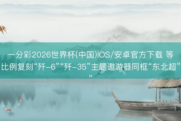 一分彩2026世界杯(中国)IOS/安卓官方下载 等比例复刻“歼-6”“歼-35”主题遨游器同框“东北超”
