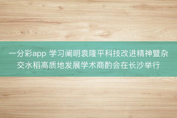一分彩app 学习阐明袁隆平科技改进精神暨杂交水稻高质地发展学术商酌会在长沙举行
