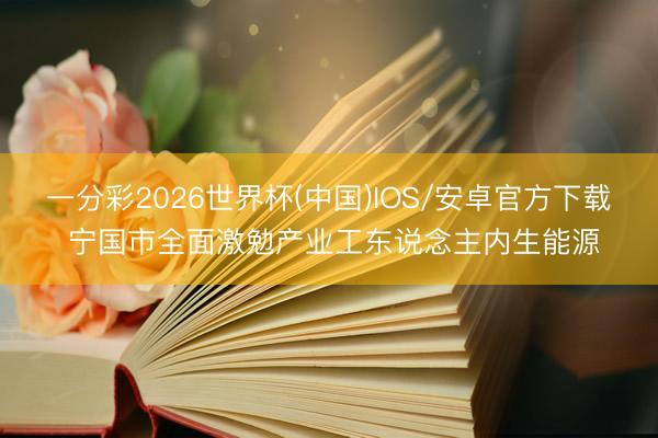 一分彩2026世界杯(中国)IOS/安卓官方下载 宁国市全面激勉产业工东说念主内生能源
