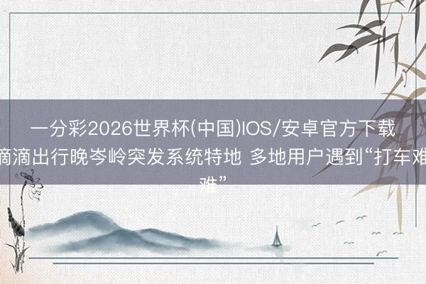 一分彩2026世界杯(中国)IOS/安卓官方下载 滴滴出行晚岑岭突发系统特地 多地用户遇到“打车难”