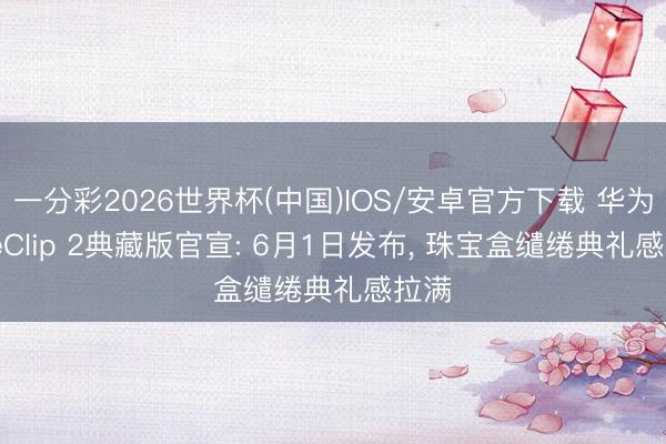 一分彩2026世界杯(中国)IOS/安卓官方下载 华为FreeClip 2典藏版官宣: 6月1日发布， 珠宝盒缱绻典礼感拉满