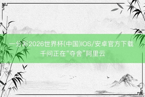 一分彩2026世界杯(中国)IOS/安卓官方下载 千问正在“夺舍”阿里云