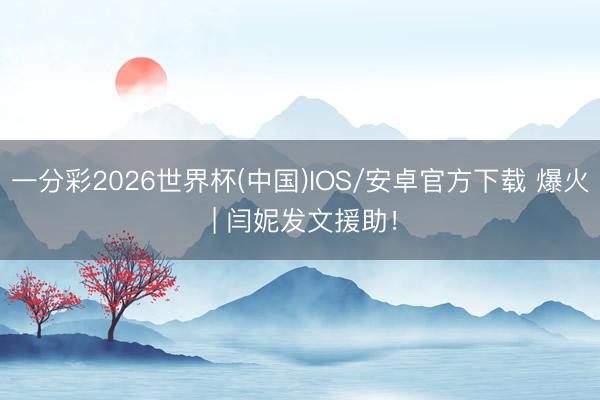 一分彩2026世界杯(中国)IOS/安卓官方下载 爆火 | 闫妮发文援助！