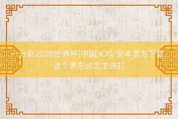 一分彩2026世界杯(中国)IOS/安卓官方下载 这个男东说念主该打