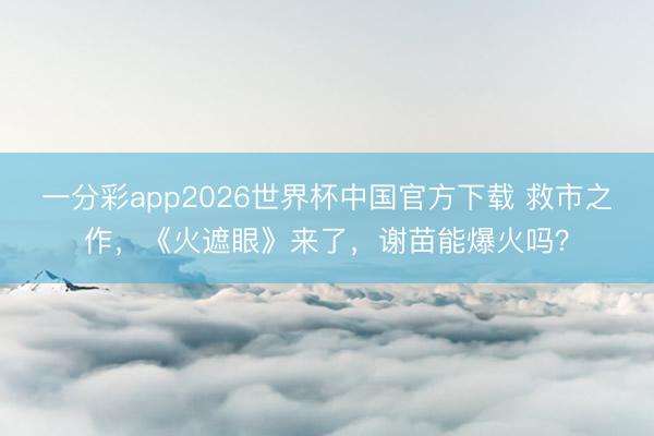 一分彩app2026世界杯中国官方下载 救市之作，《火遮眼》来了，谢苗能爆火吗？
