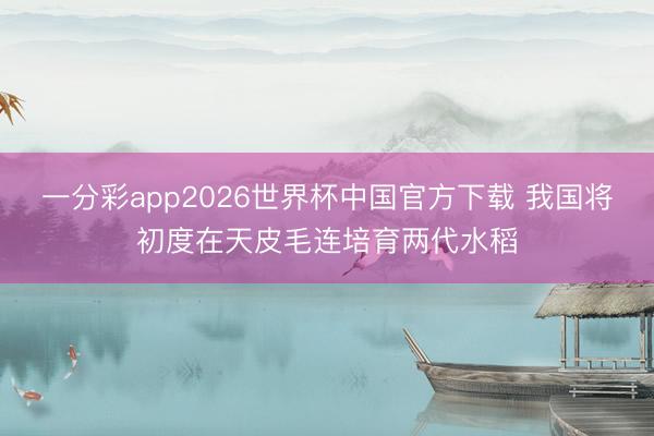 一分彩app2026世界杯中国官方下载 我国将初度在天皮毛连培育两代水稻