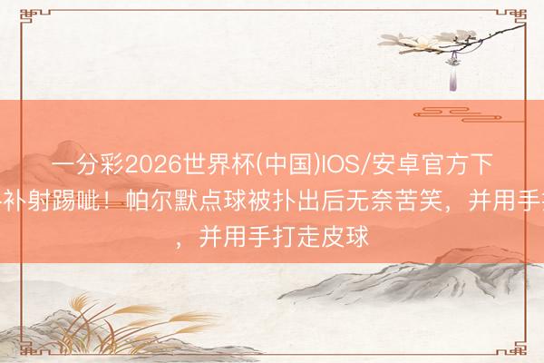 一分彩2026世界杯(中国)IOS/安卓官方下载 失点+补射踢呲！帕尔默点球被扑出后无奈苦笑，并用手打走皮球