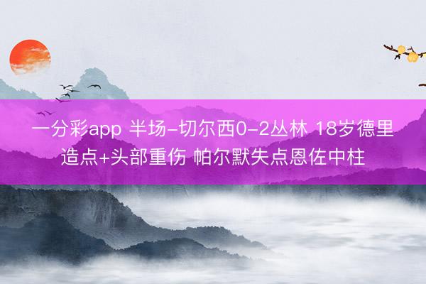 一分彩app 半场-切尔西0-2丛林 18岁德里造点+头部重伤 帕尔默失点恩佐中柱