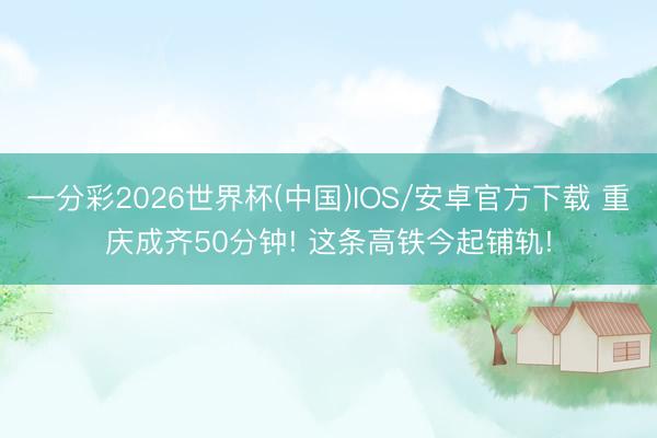 一分彩2026世界杯(中国)IOS/安卓官方下载 重庆成齐50分钟! 这条高铁今起铺轨!