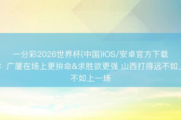 一分彩2026世界杯(中国)IOS/安卓官方下载 诠释:广厦在场上更拚命&求胜欲更强 山西打得远不如上一场