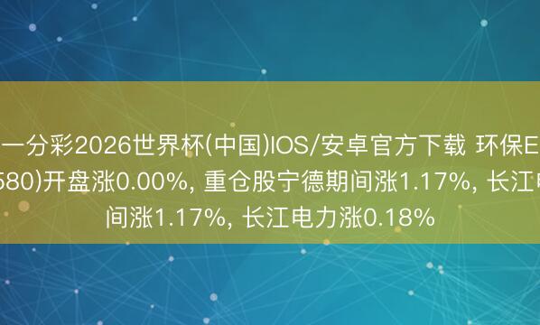 一分彩2026世界杯(中国)IOS/安卓官方下载 环保ETF广发(512580)开盘涨0.00%， 重仓股宁德期间涨1.17%， 长江电力涨0.18%