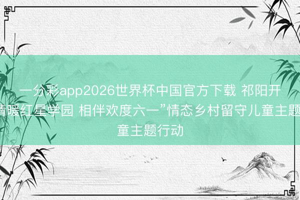一分彩app2026世界杯中国官方下载 祁阳开展“情暖红星学园 相伴欢度六一”情态乡村留守儿童主题行动