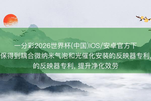 一分彩2026世界杯(中国)IOS/安卓官方下载 上海享清环保得到耦合微纳米气泡和光催化安装的反映器专利， 提升净化效劳