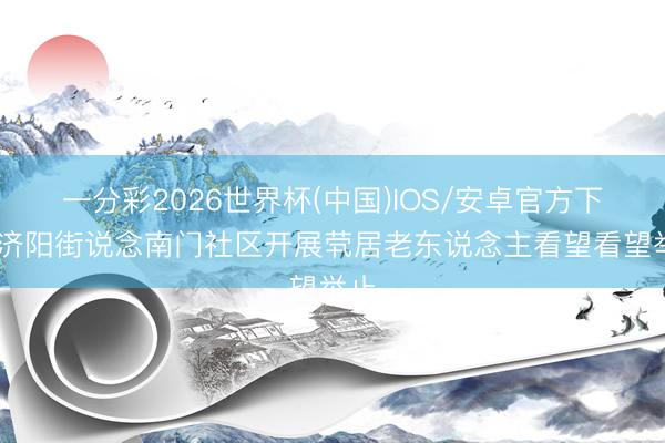 一分彩2026世界杯(中国)IOS/安卓官方下载 济阳街说念南门社区开展茕居老东说念主看望看望举止