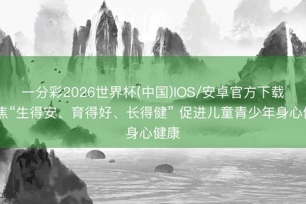 一分彩2026世界杯(中国)IOS/安卓官方下载 聚焦“生得安、育得好、长得健” 促进儿童青少年身心健康