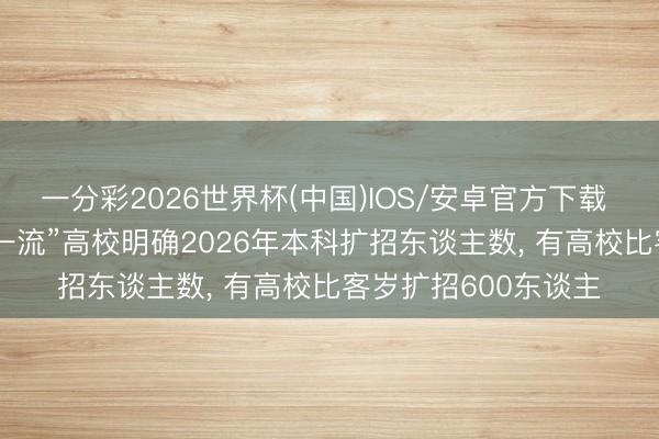 一分彩2026世界杯(中国)IOS/安卓官方下载 高考附进， 多所“双一流”高校明确2026年本科扩招东谈主数， 有高校比客岁扩招600东谈主