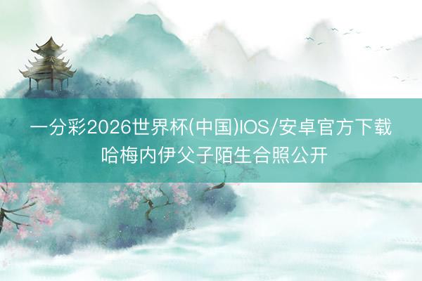 一分彩2026世界杯(中国)IOS/安卓官方下载 哈梅内伊父子陌生合照公开