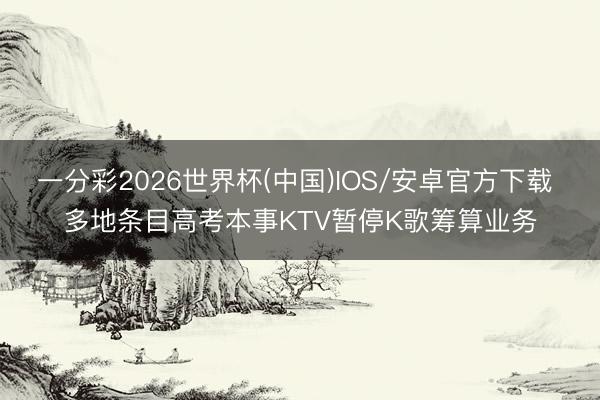 一分彩2026世界杯(中国)IOS/安卓官方下载 多地条目高考本事KTV暂停K歌筹算业务