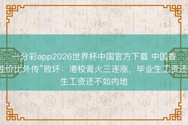 一分彩app2026世界杯中国官方下载 中国香港留学“性价比外传”败坏：港校膏火三连涨，毕业生工资还不如内地