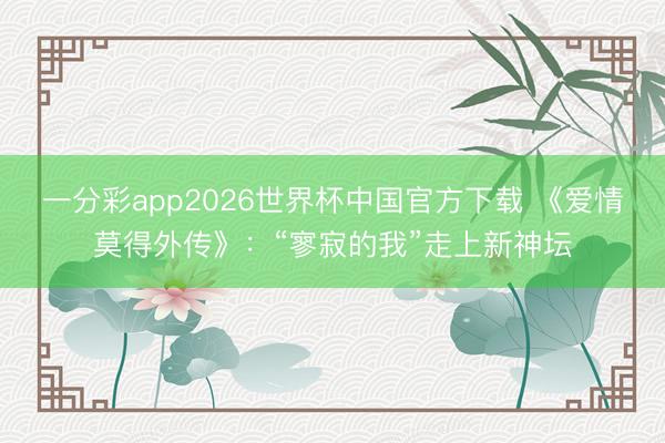 一分彩app2026世界杯中国官方下载 《爱情莫得外传》：“寥寂的我”走上新神坛