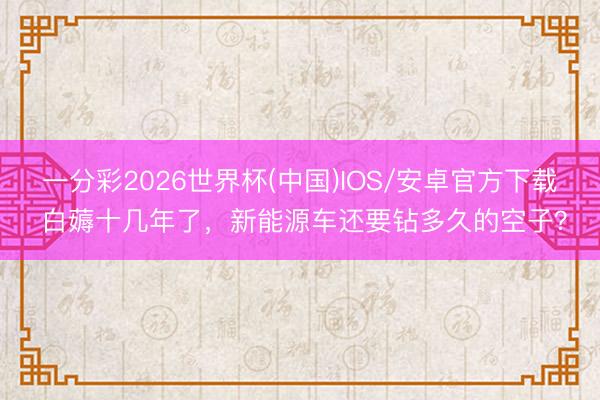一分彩2026世界杯(中国)IOS/安卓官方下载 白薅十几年了，新能源车还要钻多久的空子？