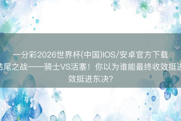 一分彩2026世界杯(中国)IOS/安卓官方下载 抢七结尾之战——骑士VS活塞！你以为谁能最终收效挺进东决？