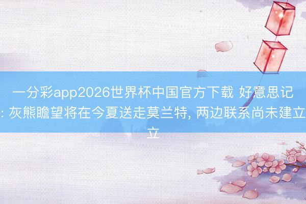 一分彩app2026世界杯中国官方下载 好意思记: 灰熊瞻望将在今夏送走莫兰特， 两边联系尚未建立