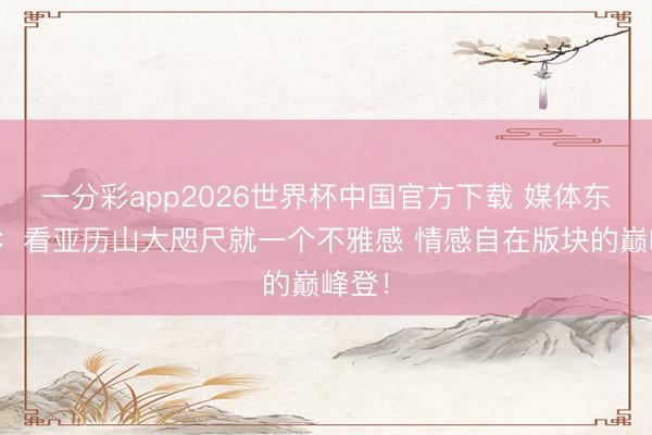 一分彩app2026世界杯中国官方下载 媒体东谈主：看亚历山大咫尺就一个不雅感 情感自在版块的巅峰登！