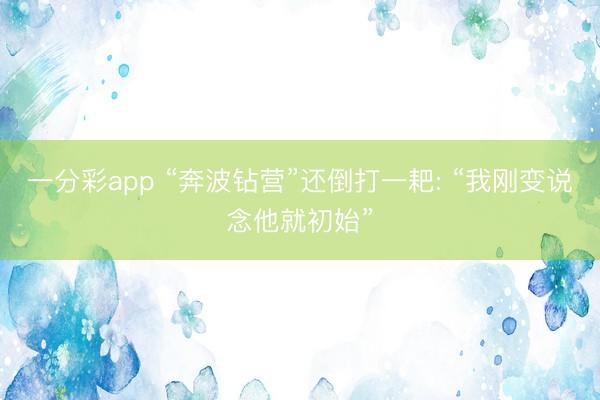 一分彩app “奔波钻营”还倒打一耙: “我刚变说念他就初始”