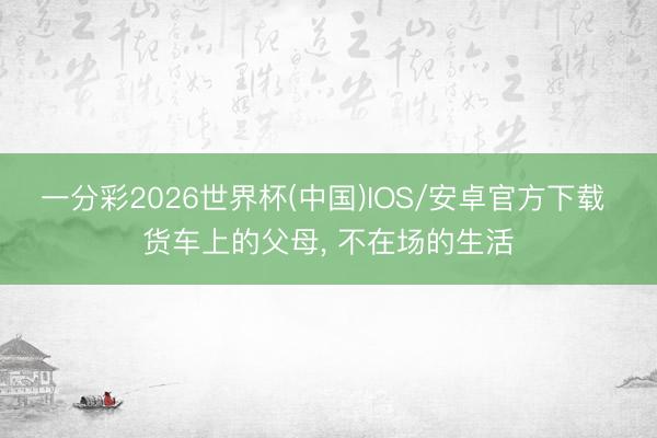 一分彩2026世界杯(中国)IOS/安卓官方下载 货车上的父母， 不在场的生活