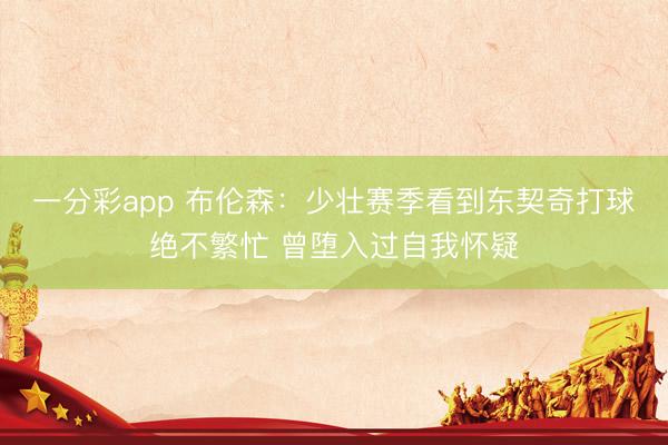一分彩app 布伦森：少壮赛季看到东契奇打球绝不繁忙 曾堕入过自我怀疑