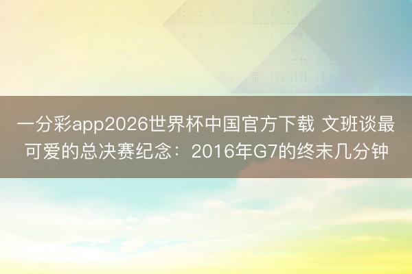 一分彩app2026世界杯中国官方下载 文班谈最可爱的总决赛纪念：2016年G7的终末几分钟