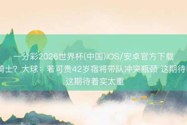 一分彩2026世界杯(中国)IOS/安卓官方下载 老詹回骑士？大球：若可贵42岁宿将带队冲突瓶颈 这期待着实太重