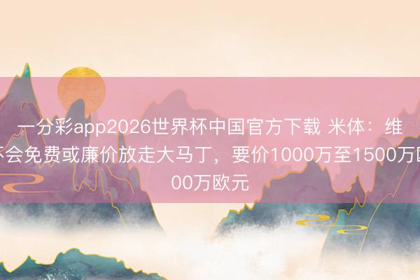 一分彩app2026世界杯中国官方下载 米体：维拉不会免费或廉价放走大马丁，要价1000万至1500万欧元