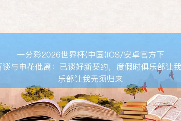 一分彩2026世界杯(中国)IOS/安卓官方下载 路易斯谈与申花仳离：已谈好新契约，度假时俱乐部让我无须归来