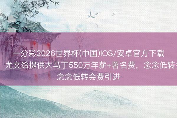 一分彩2026世界杯(中国)IOS/安卓官方下载 斯基拉：尤文给提供大马丁550万年薪+署名费，念念低转会费引进