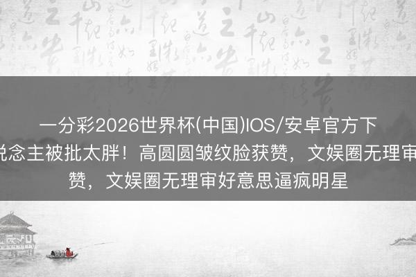 一分彩2026世界杯(中国)IOS/安卓官方下载 79斤纸片东说念主被批太胖！高圆圆皱纹脸获赞，文娱圈无理审好意思逼疯明星
