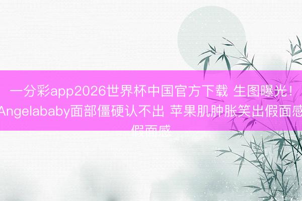 一分彩app2026世界杯中国官方下载 生图曝光！Angelababy面部僵硬认不出 苹果肌肿胀笑出假面感